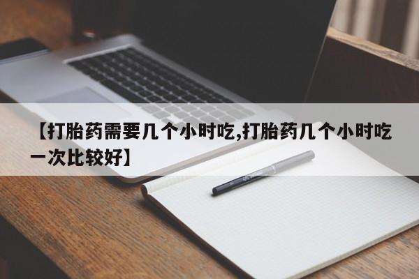 怀孕个月能用流产药吗【打胎药需要几个小时吃,打胎药几个小时吃一次比较好】