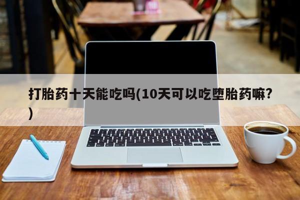 怀孕个月能用流产药吗打胎药十天能吃吗(10天可以吃堕胎药嘛?)