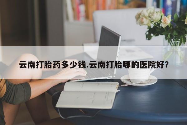 怀孕个月能用流产药吗云南打胎药多少钱.云南打胎哪的医院好？