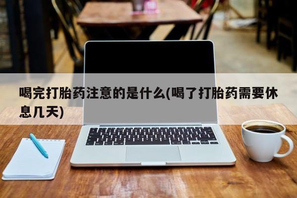 怀孕个月能用流产药吗喝完打胎药注意的是什么(喝了打胎药需要休息几天)