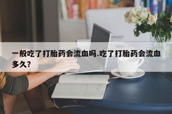 怀孕个月能用流产药吗一般吃了打胎药会流血吗.吃了打胎药会流血多久？