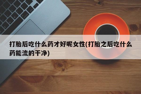 怀孕个月能用流产药吗打胎后吃什么药才好呢女性(打胎之后吃什么药能流的干净)