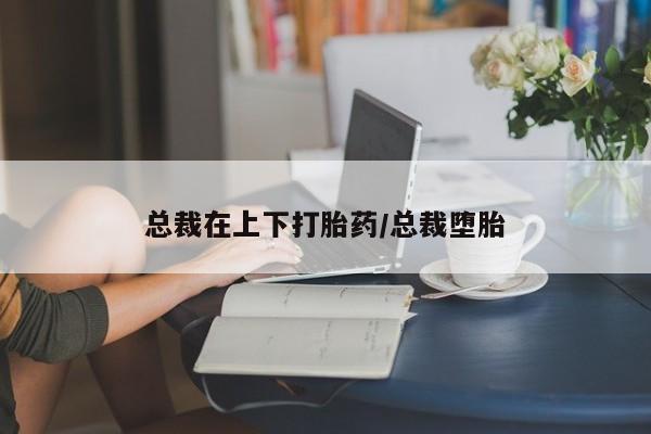 怀孕个月能用流产药吗总裁在上下打胎药/总裁堕胎