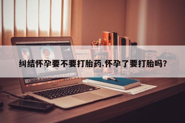 怀孕个月能用流产药吗纠结怀孕要不要打胎药.怀孕了要打胎吗？