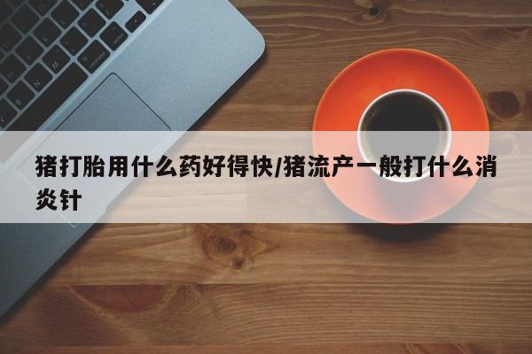 怀孕个月能用流产药吗猪打胎用什么药好得快/猪流产一般打什么消炎针