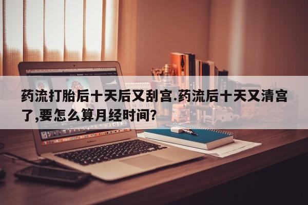 怀孕个月能用流产药吗药流打胎后十天后又刮宫.药流后十天又清宫了,要怎么算月经时间？