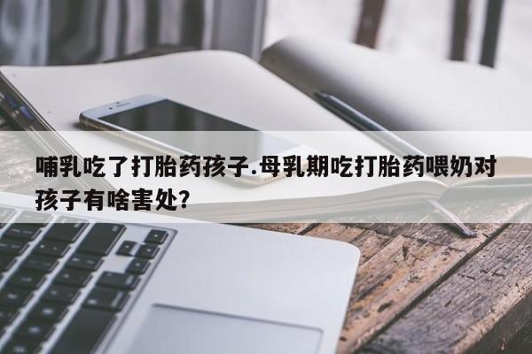 怀孕个月能用流产药吗哺乳吃了打胎药孩子.母乳期吃打胎药喂奶对孩子有啥害处？