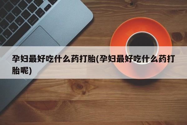 怀孕个月能用流产药吗孕妇最好吃什么药打胎(孕妇最好吃什么药打胎呢)