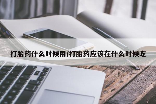 怀孕个月能用流产药吗打胎药什么时候用/打胎药应该在什么时候吃